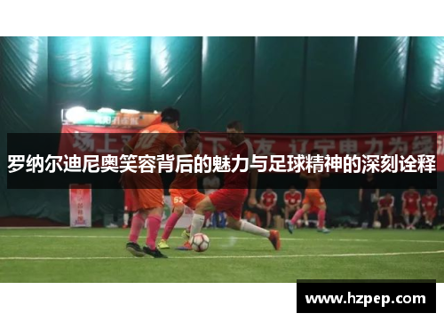 罗纳尔迪尼奥笑容背后的魅力与足球精神的深刻诠释