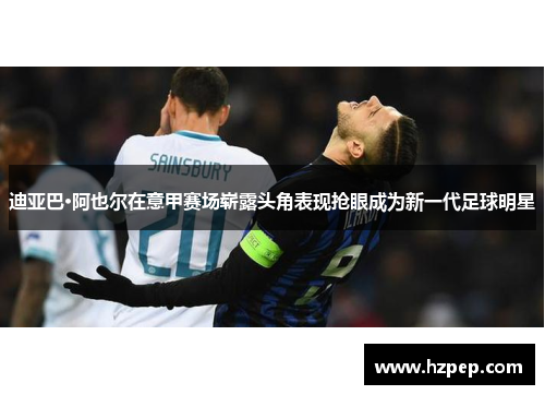 迪亚巴·阿也尔在意甲赛场崭露头角表现抢眼成为新一代足球明星