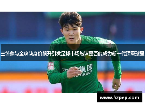 三笘薰与金玟哉身价飙升引发足球市场热议是否能成为新一代顶级球星