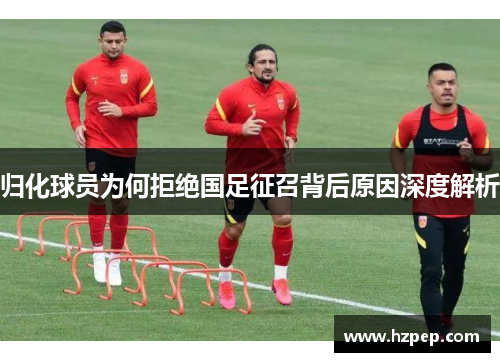 归化球员为何拒绝国足征召背后原因深度解析