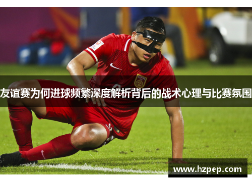 友谊赛为何进球频繁深度解析背后的战术心理与比赛氛围