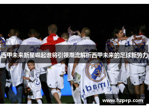 西甲未来新星崛起谁将引领潮流解析西甲未来的足球新势力 西甲未来新星崛起谁将引领潮流解析西甲未来的足球新势力